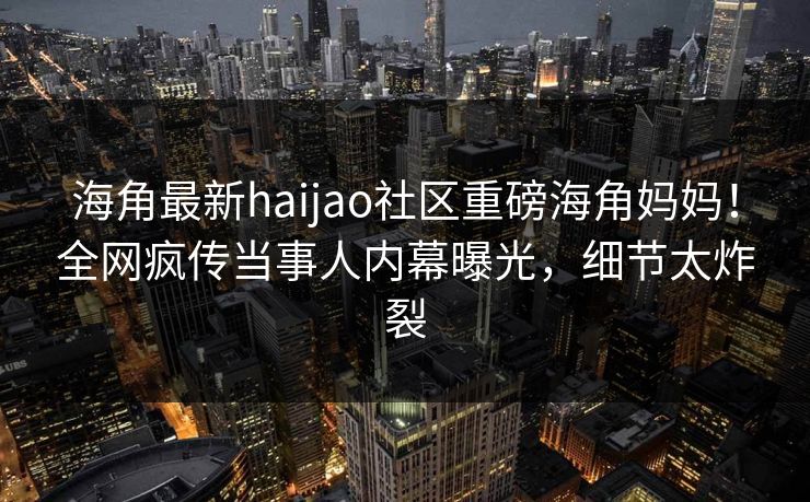 海角最新haijao社区重磅海角妈妈！全网疯传当事人内幕曝光，细节太炸裂