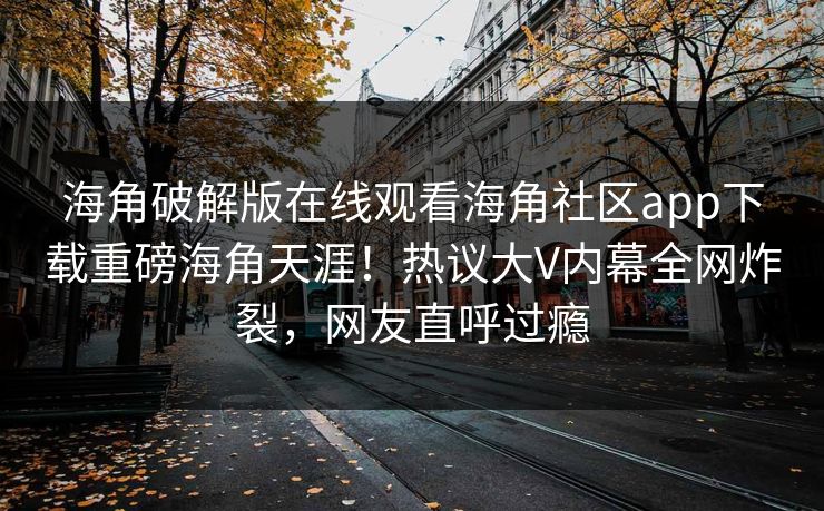海角破解版在线观看海角社区app下载重磅海角天涯！热议大V内幕全网炸裂，网友直呼过瘾