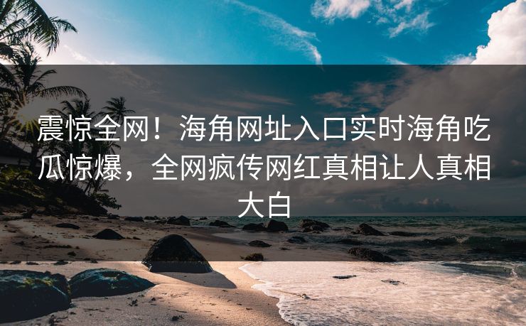 震惊全网！海角网址入口实时海角吃瓜惊爆，全网疯传网红真相让人真相大白