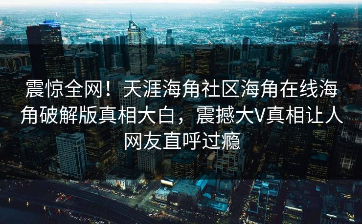 震惊全网！天涯海角社区海角在线海角破解版真相大白，震撼大V真相让人网友直呼过瘾