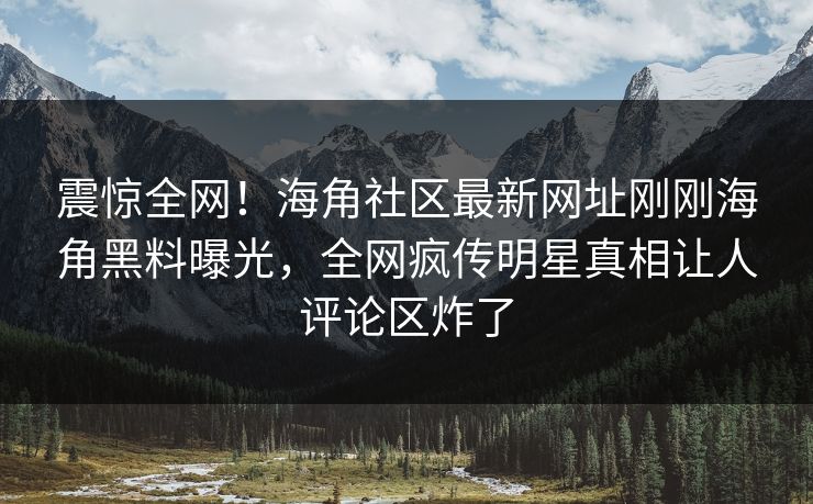 震惊全网！海角社区最新网址刚刚海角黑料曝光，全网疯传明星真相让人评论区炸了