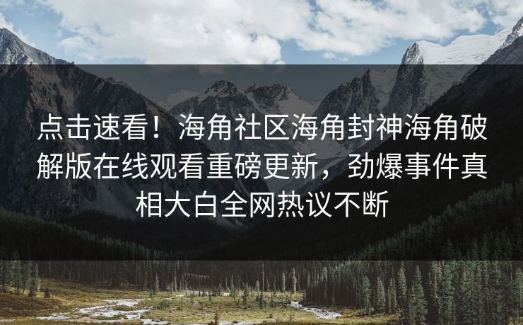 点击速看！海角社区海角封神海角破解版在线观看重磅更新，劲爆事件真相大白全网热议不断