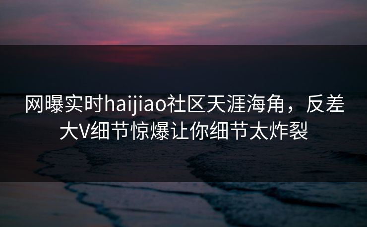 网曝实时haijiao社区天涯海角，反差大V细节惊爆让你细节太炸裂