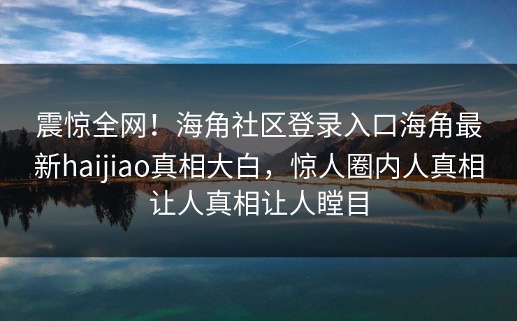 震惊全网！海角社区登录入口海角最新haijiao真相大白，惊人圈内人真相让人真相让人瞠目