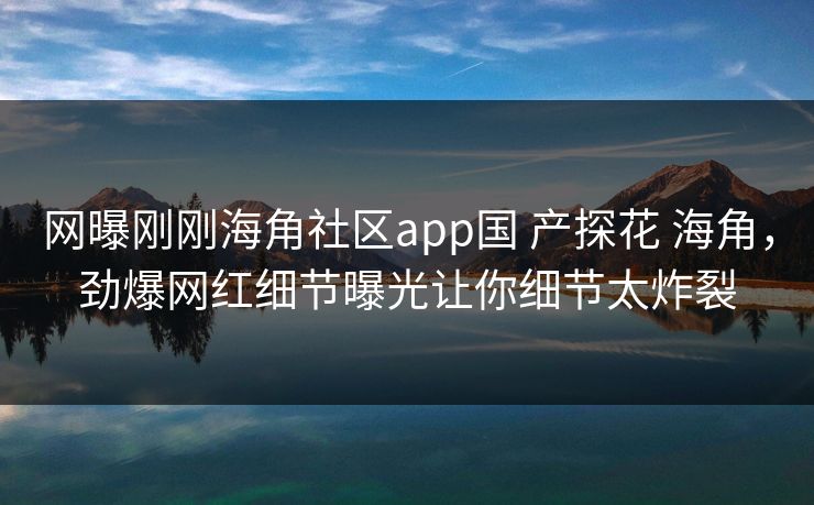网曝刚刚海角社区app国 产探花 海角，劲爆网红细节曝光让你细节太炸裂