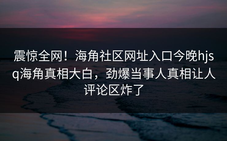 震惊全网！海角社区网址入口今晚hjsq海角真相大白，劲爆当事人真相让人评论区炸了