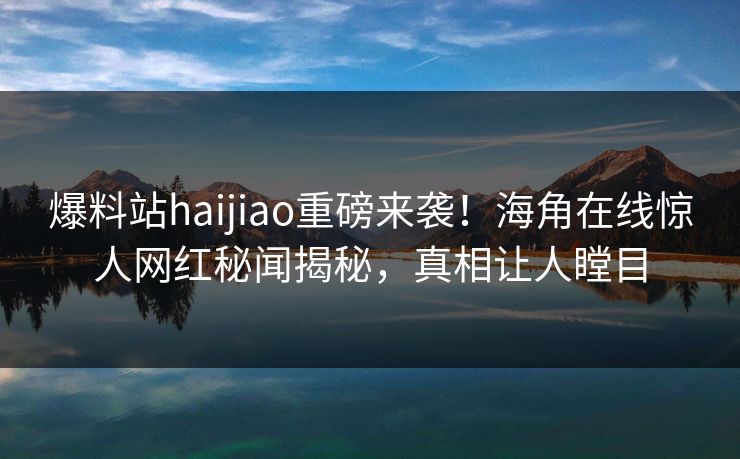爆料站haijiao重磅来袭！海角在线惊人网红秘闻揭秘，真相让人瞠目