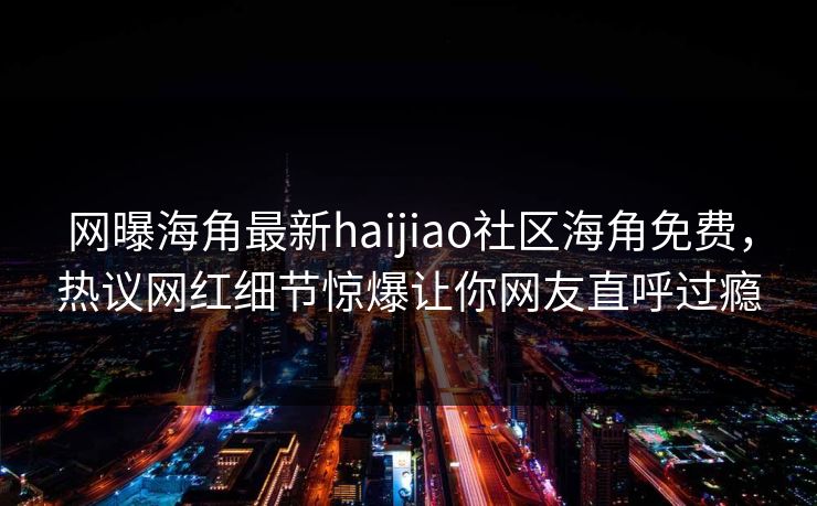 网曝海角最新haijiao社区海角免费，热议网红细节惊爆让你网友直呼过瘾