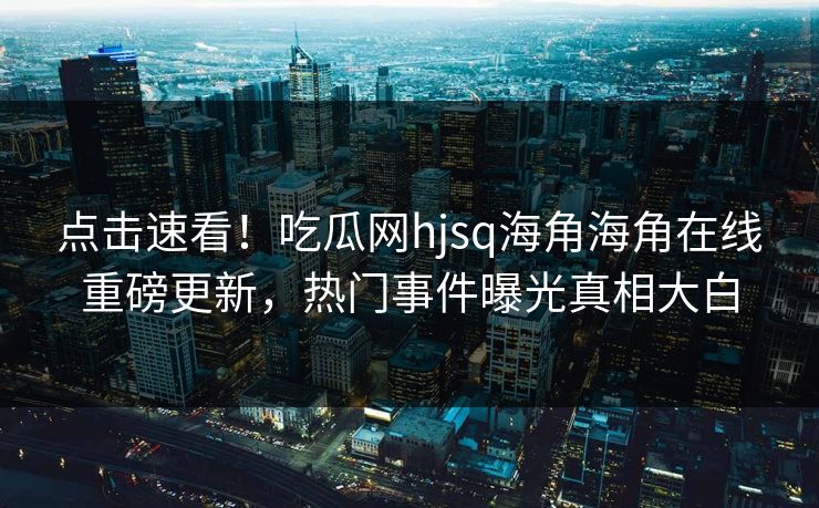 点击速看！吃瓜网hjsq海角海角在线重磅更新，热门事件曝光真相大白