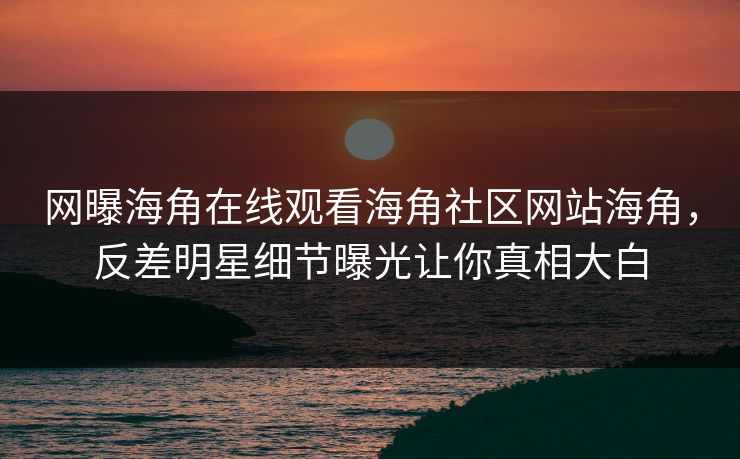 网曝海角在线观看海角社区网站海角，反差明星细节曝光让你真相大白