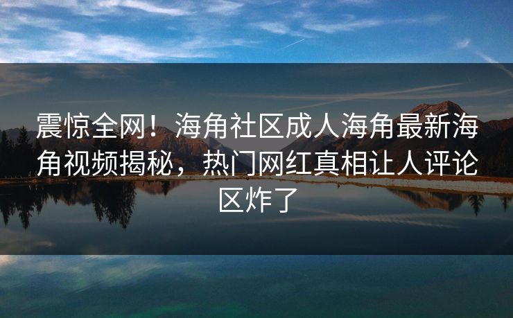 震惊全网！海角社区成人海角最新海角视频揭秘，热门网红真相让人评论区炸了