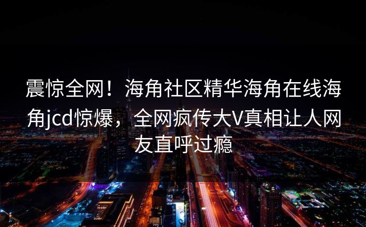 震惊全网！海角社区精华海角在线海角jcd惊爆，全网疯传大V真相让人网友直呼过瘾