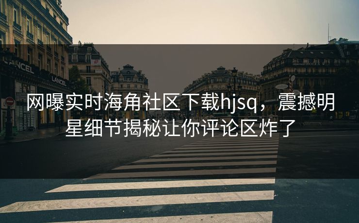 网曝实时海角社区下载hjsq，震撼明星细节揭秘让你评论区炸了