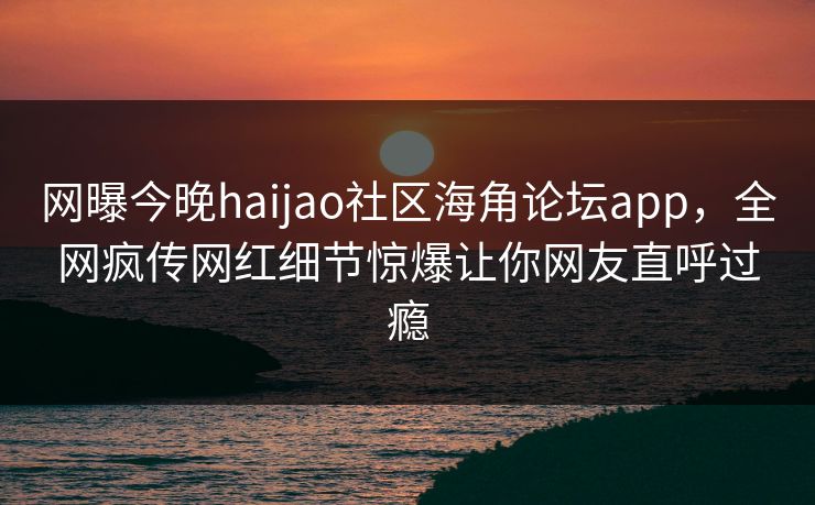 网曝今晚haijao社区海角论坛app，全网疯传网红细节惊爆让你网友直呼过瘾