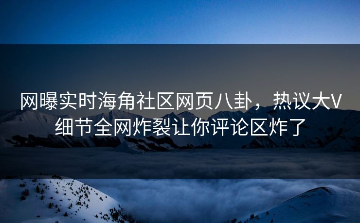 网曝实时海角社区网页八卦，热议大V细节全网炸裂让你评论区炸了