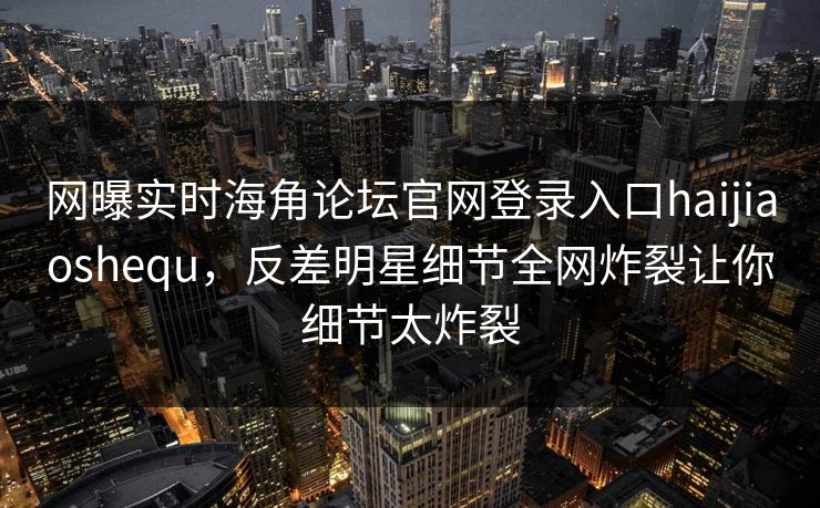 网曝实时海角论坛官网登录入口haijiaoshequ，反差明星细节全网炸裂让你细节太炸裂