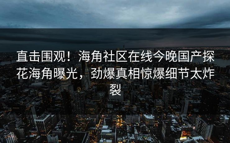 直击围观！海角社区在线今晚国产探花海角曝光，劲爆真相惊爆细节太炸裂