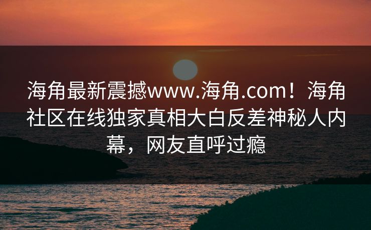 海角最新震撼www.海角.com！海角社区在线独家真相大白反差神秘人内幕，网友直呼过瘾