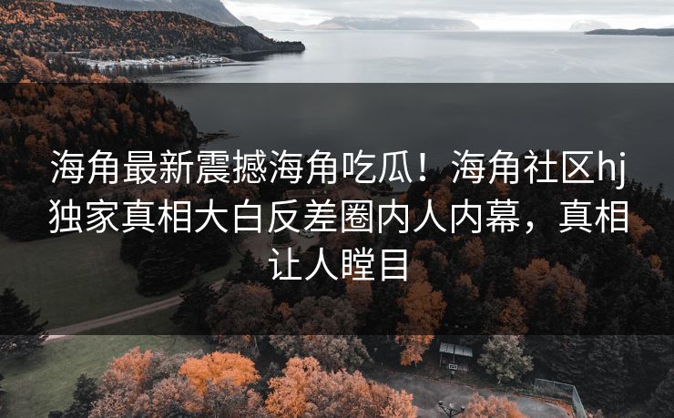 海角最新震撼海角吃瓜！海角社区hj独家真相大白反差圈内人内幕，真相让人瞠目