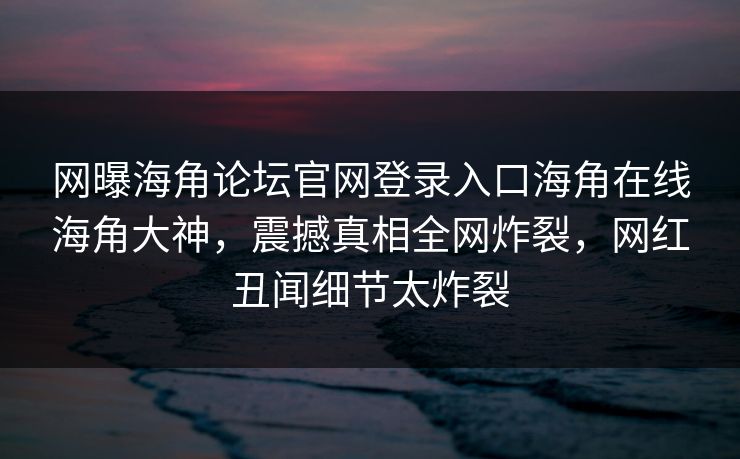 网曝海角论坛官网登录入口海角在线海角大神，震撼真相全网炸裂，网红丑闻细节太炸裂