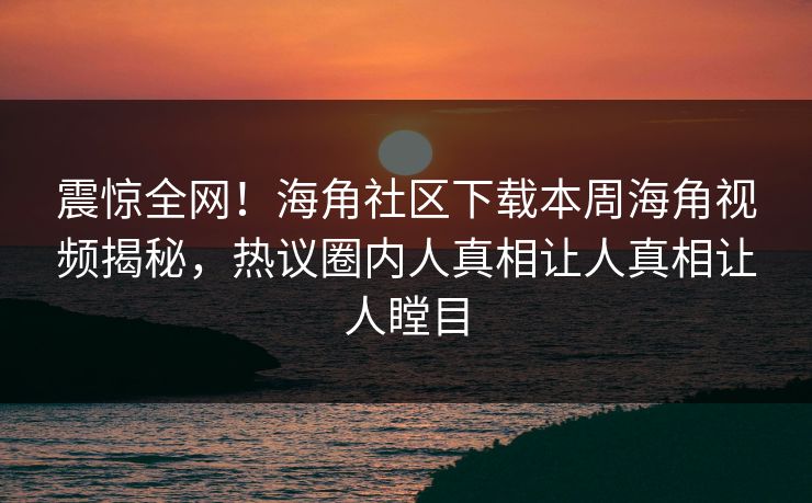 震惊全网！海角社区下载本周海角视频揭秘，热议圈内人真相让人真相让人瞠目