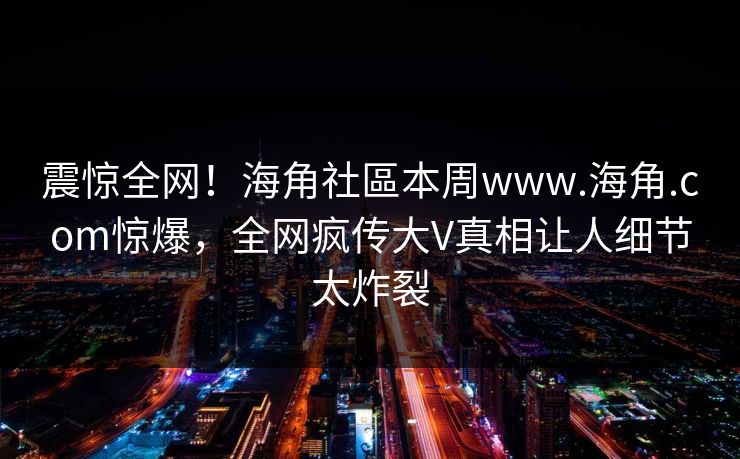 震惊全网！海角社區本周www.海角.com惊爆，全网疯传大V真相让人细节太炸裂