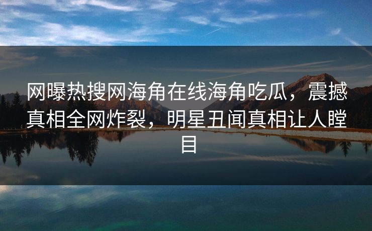 网曝热搜网海角在线海角吃瓜，震撼真相全网炸裂，明星丑闻真相让人瞠目