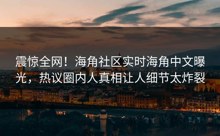 震惊全网！海角社区实时海角中文曝光，热议圈内人真相让人细节太炸裂