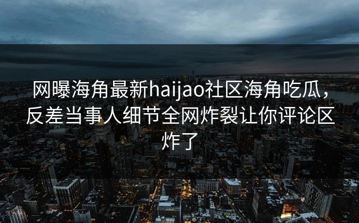 网曝海角最新haijao社区海角吃瓜，反差当事人细节全网炸裂让你评论区炸了