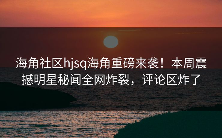海角社区hjsq海角重磅来袭！本周震撼明星秘闻全网炸裂，评论区炸了