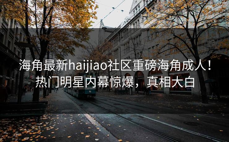 海角最新haijiao社区重磅海角成人！热门明星内幕惊爆，真相大白