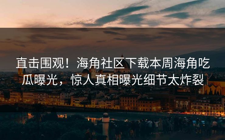 直击围观！海角社区下载本周海角吃瓜曝光，惊人真相曝光细节太炸裂