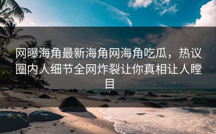 网曝海角最新海角网海角吃瓜，热议圈内人细节全网炸裂让你真相让人瞠目