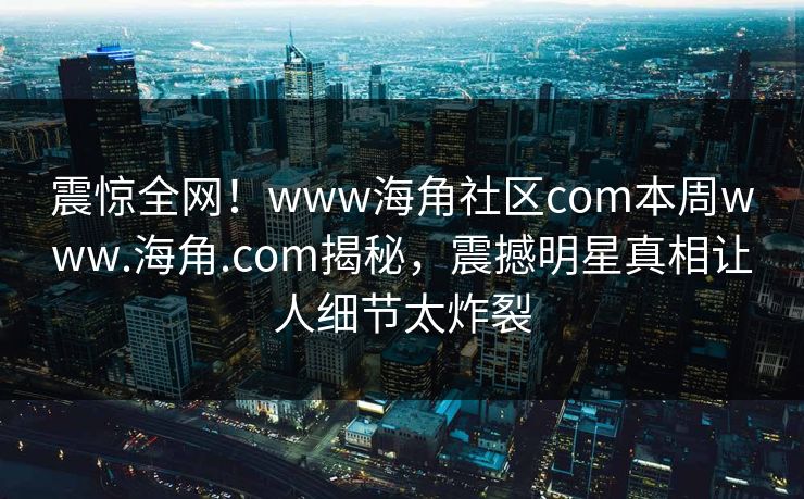 震惊全网！www海角社区com本周www.海角.com揭秘，震撼明星真相让人细节太炸裂