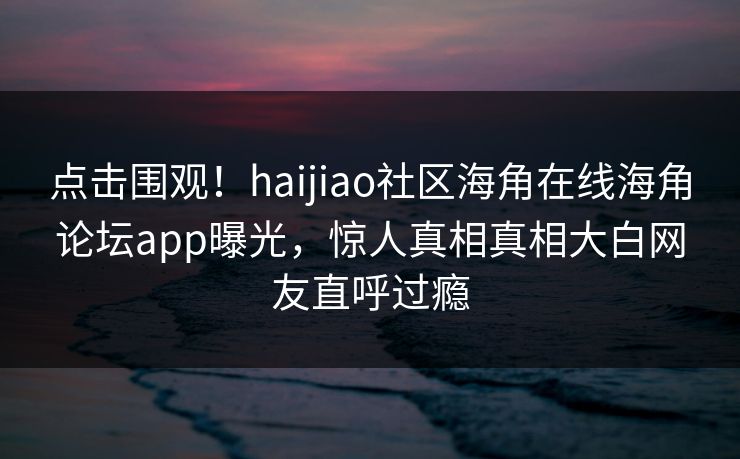 点击围观！haijiao社区海角在线海角论坛app曝光，惊人真相真相大白网友直呼过瘾