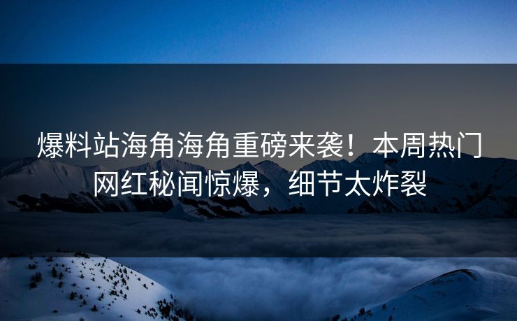 爆料站海角海角重磅来袭！本周热门网红秘闻惊爆，细节太炸裂