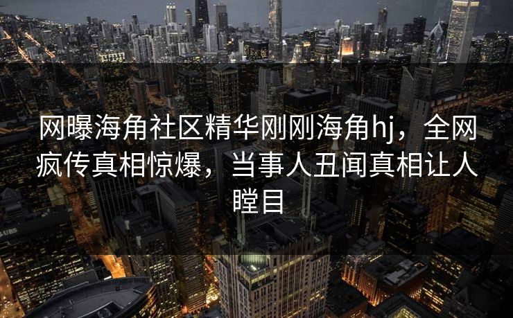 网曝海角社区精华刚刚海角hj，全网疯传真相惊爆，当事人丑闻真相让人瞠目