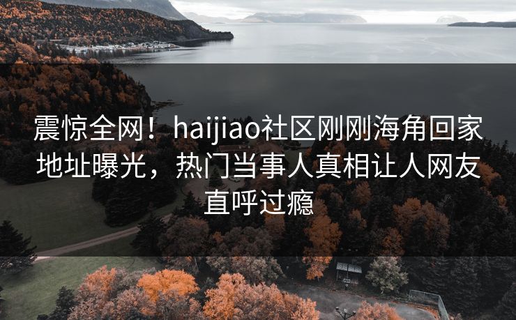 震惊全网！haijiao社区刚刚海角回家地址曝光，热门当事人真相让人网友直呼过瘾