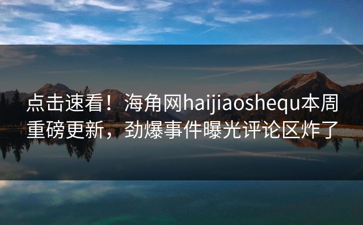 点击速看！海角网haijiaoshequ本周重磅更新，劲爆事件曝光评论区炸了