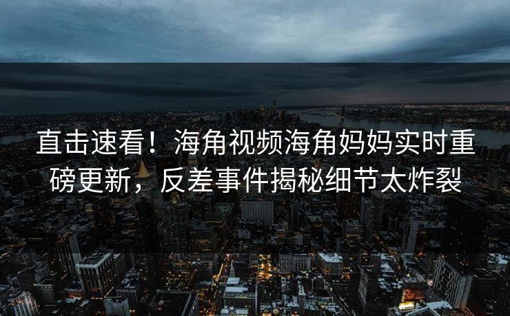 直击速看！海角视频海角妈妈实时重磅更新，反差事件揭秘细节太炸裂