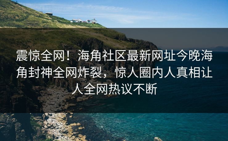 震惊全网！海角社区最新网址今晚海角封神全网炸裂，惊人圈内人真相让人全网热议不断
