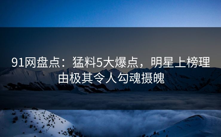 91网盘点：猛料5大爆点，明星上榜理由极其令人勾魂摄魄