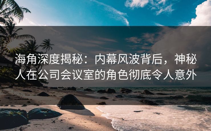 海角深度揭秘：内幕风波背后，神秘人在公司会议室的角色彻底令人意外