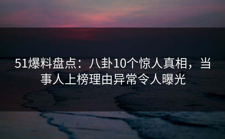 51爆料盘点：八卦10个惊人真相，当事人上榜理由异常令人曝光