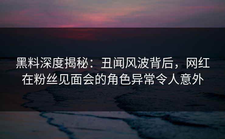 黑料深度揭秘：丑闻风波背后，网红在粉丝见面会的角色异常令人意外