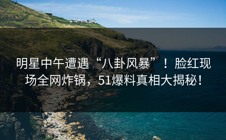 明星中午遭遇“八卦风暴”！脸红现场全网炸锅，51爆料真相大揭秘！