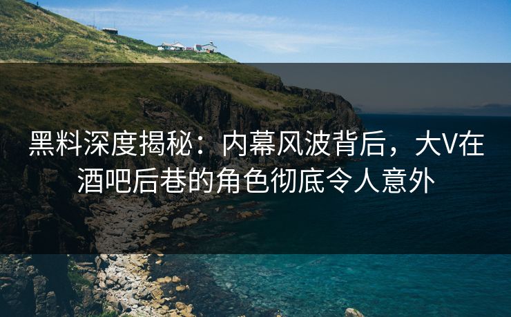 黑料深度揭秘：内幕风波背后，大V在酒吧后巷的角色彻底令人意外
