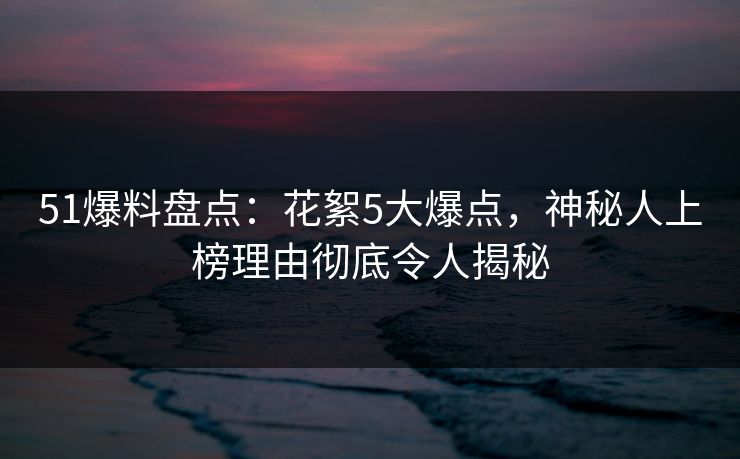 51爆料盘点：花絮5大爆点，神秘人上榜理由彻底令人揭秘