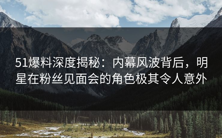 51爆料深度揭秘：内幕风波背后，明星在粉丝见面会的角色极其令人意外