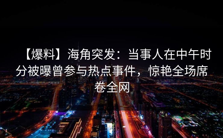 【爆料】海角突发：当事人在中午时分被曝曾参与热点事件，惊艳全场席卷全网